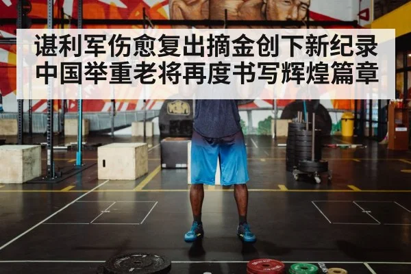 谌利军伤愈复出摘金创下新纪录 中国举重老将再度书写辉煌篇章